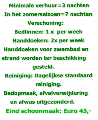 Minimale verhuur=3 nachten  In het zomerseizoen=7 nachten                 Verschoning: Bedlinnen: 1 x  per week Handdoeken: 2x per week  Handdoeken voor zwembad en strand worden ter beschikking                    gesteld. Reiniging: Dagelijkse standaard reiniging.   Bedopmaak, afvalverwijdering      en afwas uitgezonderd.     Eind schoonmaak: Euro 45,-