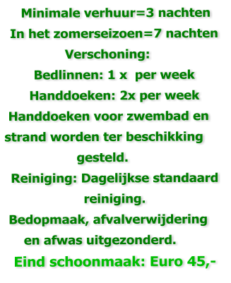 Minimale verhuur=3 nachten  In het zomerseizoen=7 nachten                 Verschoning: Bedlinnen: 1 x  per week Handdoeken: 2x per week  Handdoeken voor zwembad en strand worden ter beschikking                    gesteld. Reiniging: Dagelijkse standaard reiniging.   Bedopmaak, afvalverwijdering      en afwas uitgezonderd.     Eind schoonmaak: Euro 45,-